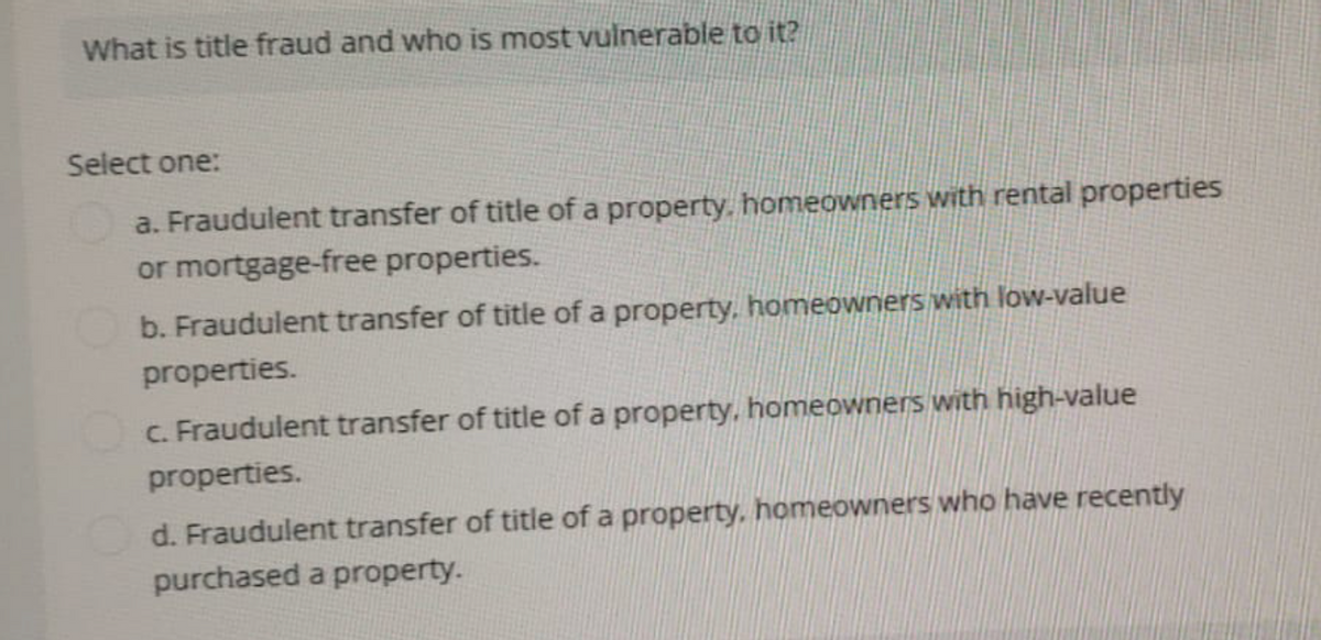 What is title fraud and who is most vulnerable to it?
Select one:
a. Fraudulent transfer of title of a property, homeowners with rental properties
or mortgage-free properties.
b. Fraudulent transfer of title of a property, homeowners with low-value
properties.
c. Fraudulent transfer of title of a property, homeowners with high-value
properties.
d. Fraudulent transfer of title of a property, homeowners who have recently
purchased a property.