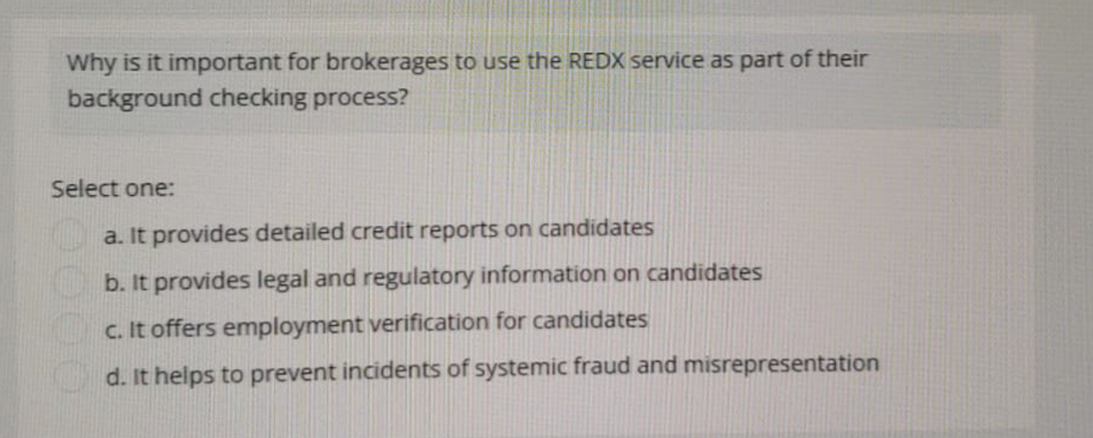 Why is it important for brokerages to use the REDX service as part of their
background checking process?
Select one:
a. It provides detailed credit reports on candidates
b. It provides legal and regulatory information on candidates
c. It offers employment verification for candidates
d. It helps to prevent incidents of systemic fraud and misrepresentation