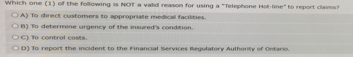 Which one (1) of the following is NOT a valid reason for using a "Telephone Hot-line" to report claims?
OA) To direct customers to appropriate medical facilities.
OB) To determine urgency of the insured's condition.
OC) To control costs.
OD) To report the incident to the Financial Services Regulatory Authority of Ontario.