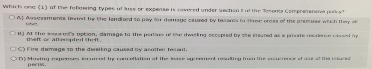 Which one (1) of the following types of loss or expense is covered under Section I of the Tenants Comprehensive policy?
OA) Assessments levied by the landlord to pay for damage caused by tenants to those areas of the premises which they all
use.
OB) At the insured's option, damage to the portion of the dwelling occupied by the insured as a private residence caused by
theft or attempted theft.
OC) Fire damage to the dwelling caused by another tenant.
OD) Moving expenses incurred by cancellation of the lease agreement resulting from the occurrence of one of the insured
perils.