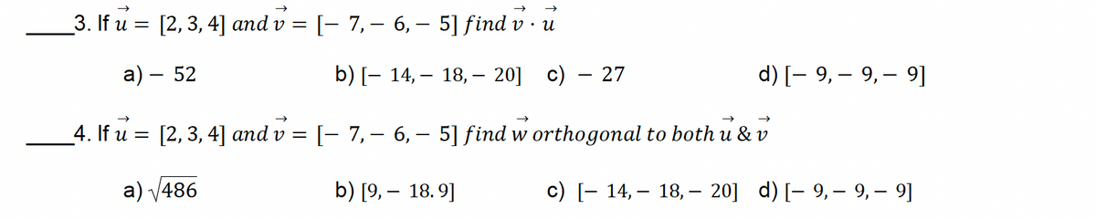 _3. If u = [2, 3, 4] and v = [− 7, — 6, — 5] find v
• и
a) - 52
_4. If u = [2, 3, 4] and v
=
a) √486
-
b) [− 14, — 18, – 20] c)
-
-
- 27
-
d) 9, 9, 9]
[− 7, – 6, – 5] find w orthogonal to both u & v
-
b) [9, 18.9]
-
-
c) [− 14, – 18, – 20] d) [- 9, — 9, — 9]