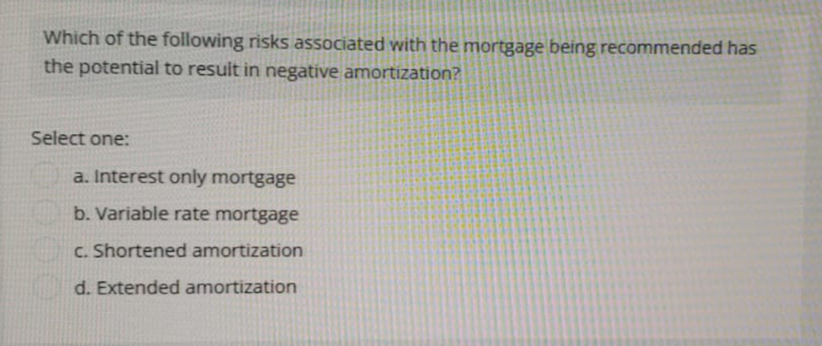 Which of the following risks associated with the mortgage being recommended has
the potential to result in negative amortization?
Select one:
a. Interest only mortgage
b. Variable rate mortgage
c. Shortened amortization
d. Extended amortization