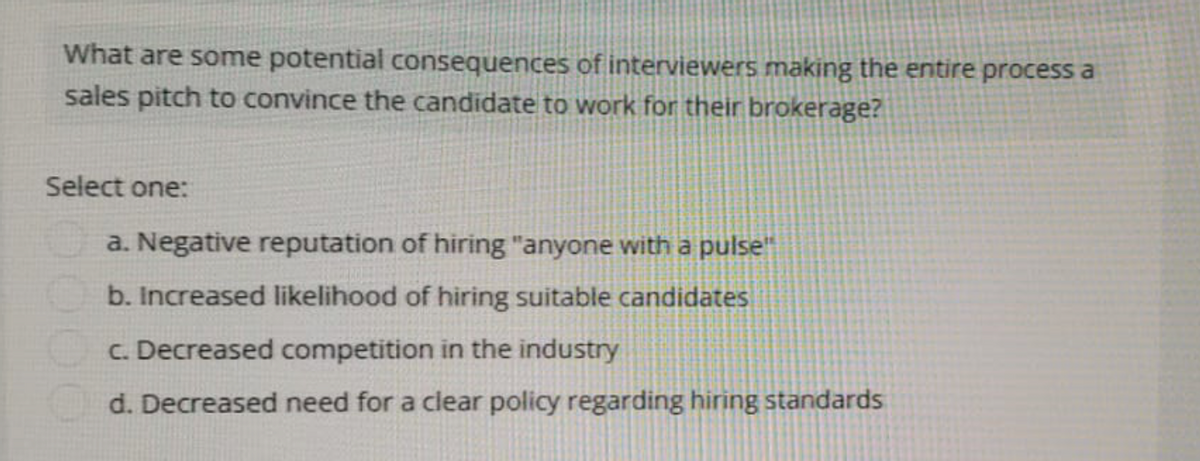 What are some potential consequences of interviewers making the entire process a
sales pitch to convince the candidate to work for their brokerage?
Select one:
a. Negative reputation of hiring "anyone with a pulse"
b. Increased likelihood of hiring suitable candidates
c. Decreased competition in the industry
d. Decreased need for a clear policy regarding hiring standards