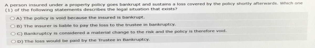 A person insured under a property policy goes bankrupt and sustains a loss covered by the policy shortly afterwards. Which one
(1) of the following statements describes the legal situation that exists?
OA) The policy is void because the insured is bankrupt.
OB) The insurer is liable to pay the loss to the trustee in bankruptcy.
OC) Bankruptcy is considered a material change to the risk and the policy is therefore void.
OD) The loss would be paid by the Trustee in Bankruptcy.