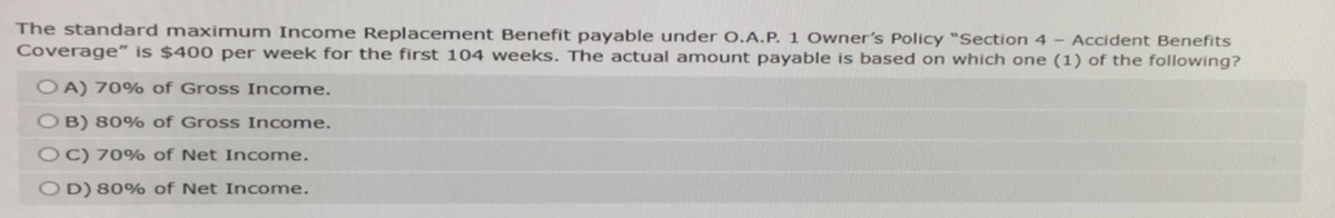 The standard maximum Income Replacement Benefit payable under O.A.P. 1 Owner's Policy "Section 4 - Accident Benefits
Coverage" is $400 per week for the first 104 weeks. The actual amount payable is based on which one (1) of the following?
OA) 70% of Gross Income.
OB) 80% of Gross Income.
OC) 70% of Net Income.
OD) 80% of Net Income.