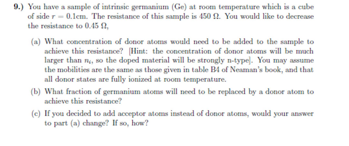 9.) You have a sample of intrinsic germanium (Ge) at room temperature which is a cube
of side r = 0.1cm. The resistance of this sample is 450 2. You would like to decrease
the resistance to 0.45 ,
(a) What concentration of donor atoms would need to be added to the sample to
achieve this resistance? [Hint: the concentration of donor atoms will be much
larger than n;, so the doped material will be strongly n-type]. You may assume
the mobilities are the same as those given in table B4 of Neaman's book, and that
all donor states are fully ionized at room temperature.
(b) What fraction of germanium atoms will need to be replaced by a donor atom to
achieve this resistance?
(c) If you decided to add acceptor atoms instead of donor atoms, would your answer
to part (a) change? If so, how?