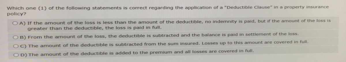 Which one (1) of the following statements is correct regarding the application of a "Deductible Clause" in a property insurance
policy?
OA) If the amount of the loss is less than the amount of the deductible, no indemnity is paid, but if the amount of the loss is
greater than the deductible, the loss is paid in full.
OB) From the amount of the loss, the deductible is subtracted and the balance is paid in settlement of the loss.
OC) The amount of the deductible is subtracted from the sum insured. Losses up to this amount are covered in full.
OD) The amount of the deductible is added to the premium and all losses are covered in full.
