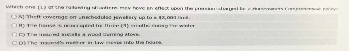 Which one (1) of the following situations may have an effect upon the premium charged for a Homeowners Comprehensive policy?
OA) Theft coverage on unscheduled jewellery up to a $2,000 limit.
OB) The house is unoccupied for three (3) months during the winter.
OC) The insured installs a wood burning stove.
OD) The insured's mother-in-law moves into the house.