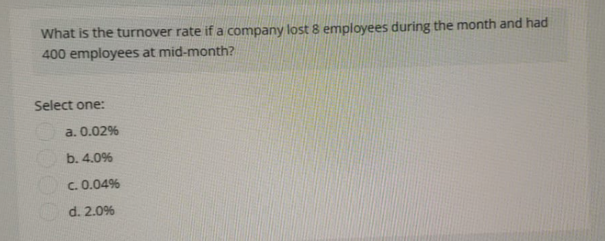 What is the turnover rate if a company lost 8 employees during the month and had
400 employees at mid-month?
Select one:
a. 0.02%
b. 4.0%
C. 0.04%
d. 2.0%