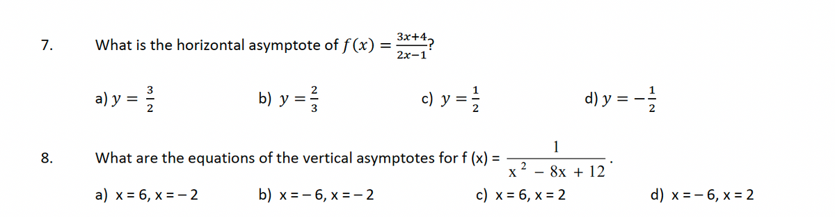 7.
8.
What is the horizontal asymptote of ƒ (x) = ³x+4?
2x-1
b) y =/3/
3
a) y = 2/2/2
c) y = 1/1/2
What are the equations of the vertical asymptotes for f (x)
a) x = 6, x = -2
b) x=-6, x = -2
2
d) y =
1
8x + 12
X
c) x = 6, x = 2
d) x = -6, x = 2