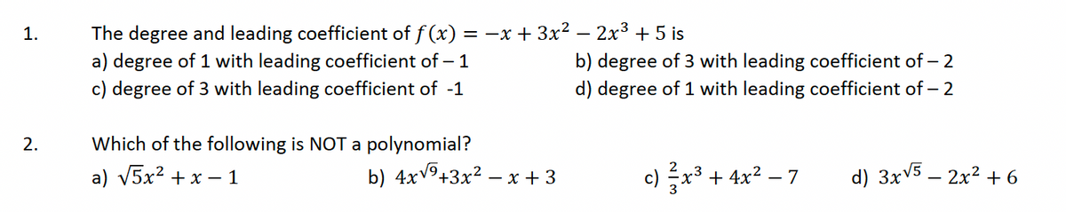 1.
2.
The degree and leading coefficient of ƒ (x) = −x + 3x² − 2x³ + 5 is
a) degree of 1 with leading coefficient of - 1
c) degree of 3 with leading coefficient of -1
Which of the following is NOT a polynomial?
a) √5x² + x - 1
b) 4x√⁹+3x² -
-x +3
b) degree of 3 with leading coefficient of - 2
d) degree of 1 with leading coefficient of - 2
c) 3x³ + 4x² − 7
d) 3x√5 - 2x² + 6