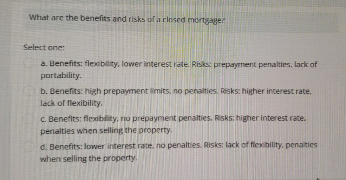 What are the benefits and risks of a closed mortgage?
Select one:
a. Benefits: flexibility, lower interest rate. Risks: prepayment penalties, lack of
portability.
b. Benefits: high prepayment limits, no penalties. Risks: higher interest rate.
lack of flexibility.
c. Benefits: flexibility, no prepayment penalties. Risks: higher interest rate.
penalties when selling the property.
d. Benefits: lower interest rate, no penalties. Risks: lack of flexibility, penalties
when selling the property.