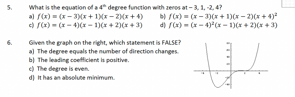 5.
6.
What is the equation of a 4th degree function with zeros at -3, 1, -2, 4?
a) ƒ(x) = (x − 3)(x + 1)(x − 2)(x + 4) b) f(x) = (x − 3)(x + 1)(x − 2)(x+4)²
c) f(x) = (x — 4)(x − 1)(x + 2)(x + 3) d) f(x) = (x − 4)² (x − 1)(x + 2)(x+3)
Given the graph on the right, which statement is FALSE?
a) The degree equals the number of direction changes.
b) The leading coefficient is positive.
c) The degree is even.
d) It has an absolute minimum.
80
60
40
W
20
-2
-20
-40
-4