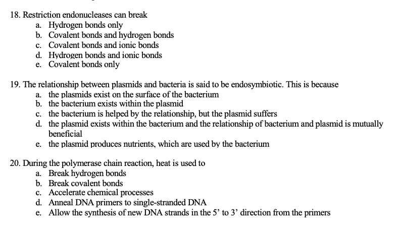 18. Restriction endonucleases can break
a. Hydrogen bonds only
b. Covalent bonds and hydrogen bonds
c. Covalent bonds and ionic bonds
d. Hydrogen bonds and ionic bonds
e. Covalent bonds only
19. The relationship between plasmids and bacteria is said to be endosymbiotic. This is because
a. the plasmids exist on the surface of the bacterium
b. the bacterium exists within the plasmid
c. the bacterium is helped by the relationship, but the plasmid suffers
d. the plasmid exists within the bacterium and the relationship of bacterium and plasmid is mutually
beneficial
e. the plasmid produces nutrients, which are used by the bacterium
20. During the polymerase chain reaction, heat is used to
a. Break hydrogen bonds
b. Break covalent bonds
c. Accelerate chemical processes
d. Anneal DNA primers to single-stranded DNA
e. Allow the synthesis of new DNA strands in the 5' to 3' direction from the primers
