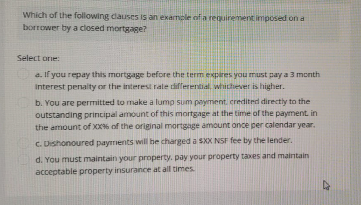 Which of the following clauses is an example of a requirement imposed on a
borrower by a closed mortgage?
Select one:
a. If you repay this mortgage before the term expires you must pay a 3 month
interest penalty or the interest rate differential, whichever is higher.
b. You are permitted to make a lump sum payment, credited directly to the
outstanding principal amount of this mortgage at the time of the payment, in
the amount of XX% of the original mortgage amount once per calendar year.
c. Dishonoured payments will be charged a sXX NSF fee by the lender.
d. You must maintain your property, pay your property taxes and maintain
acceptable property insurance at all times.
2
