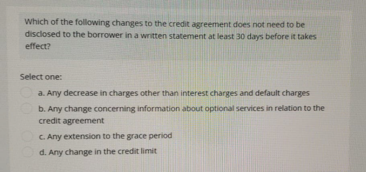 Which of the following changes to the credit agreement does not need to be
disclosed to the borrower in a written statement at least 30 days before it takes
effect?
Select one:
a. Any decrease in charges other than interest charges and default charges
b. Any change concerning information about optional services in relation to the
credit agreement
c. Any extension to the grace period
d. Any change in the credit limit