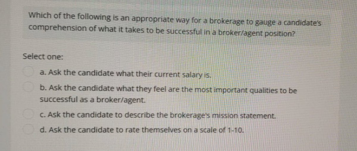 Which of the following is an appropriate way for a brokerage to gauge a candidate's
comprehension of what it takes to be successful in a broker/agent position?
Select one:
a. Ask the candidate what their current salary is.
b. Ask the candidate what they feel are the most important qualities to be
successful as a broker/agent.
c. Ask the candidate to describe the brokerage's mission statement.
d. Ask the candidate to rate themselves on a scale of 1-10.