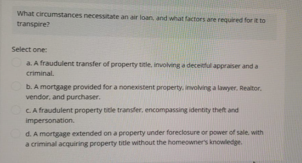 What circumstances necessitate an air loan, and what factors are required for it to
transpire?
Select one:
a. A fraudulent transfer of property title, involving a deceitful appraiser and a
criminal.
b. A mortgage provided for a nonexistent property, involving a lawyer, Realtor,
vendor, and purchaser.
c. A fraudulent property title transfer, encompassing identity theft and
impersonation.
d. A mortgage extended on a property under foreclosure or power of sale, with
a criminal acquiring property title without the homeowner's knowledge.