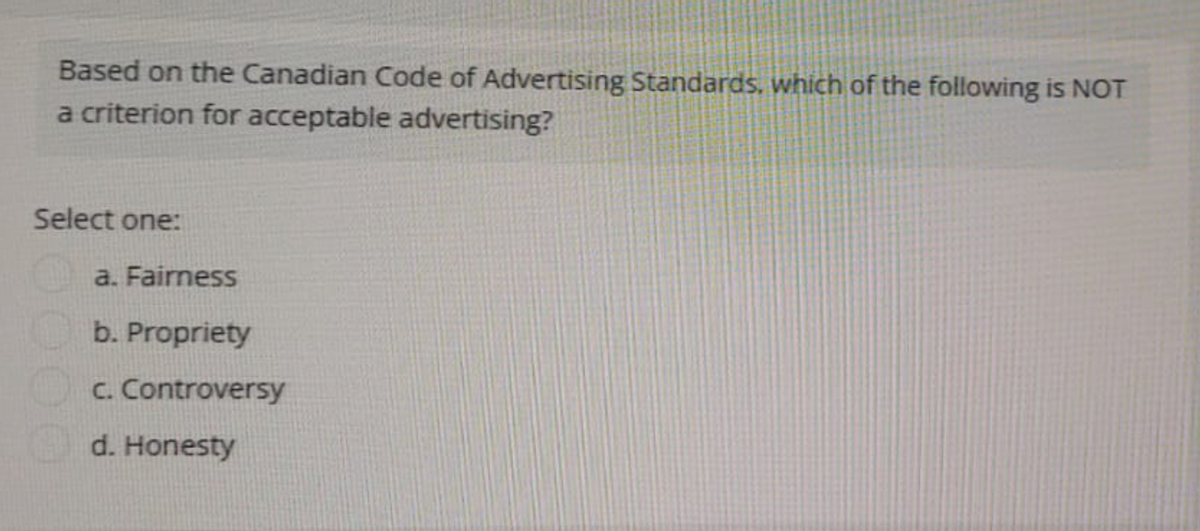 Based on the Canadian Code of Advertising Standards, which of the following is NOT
a criterion for acceptable advertising?
Select one:
a. Fairness
b. Propriety
c. Controversy
d. Honesty