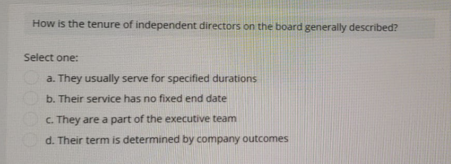How is the tenure of independent directors on the board generally described?
Select one:
a. They usually serve for specified durations
b. Their service has no fixed end date
c. They are a part of the executive team
d. Their term is determined by company outcomes