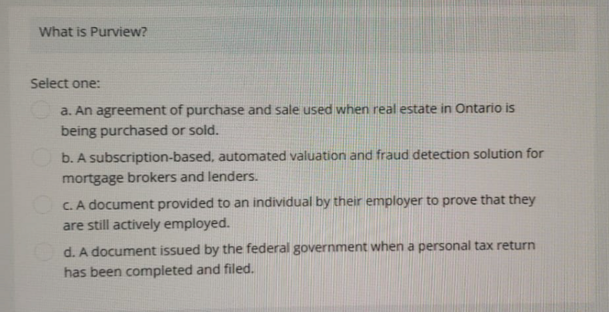 What is Purview?
Select one:
a. An agreement of purchase and sale used when real estate in Ontario is
being purchased or sold.
b. A subscription-based, automated valuation and fraud detection solution for
mortgage brokers and lenders.
c. A document provided to an individual by their employer to prove that they
are still actively employed.
d. A document issued by the federal government when a personal tax return
has been completed and filed.