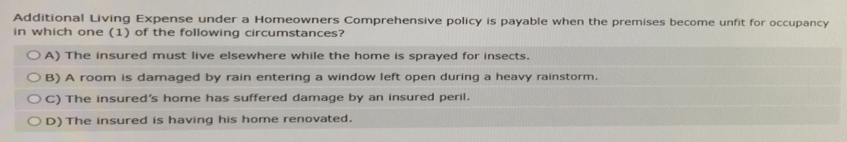 Additional Living Expense under a Homeowners Comprehensive policy is payable when the premises become unfit for occupancy
in which one (1) of the following circumstances?
OA) The insured must live elsewhere while the home is sprayed for insects.
OB) A room is damaged by rain entering a window left open during a heavy rainstorm.
OC) The insured's home has suffered damage by an insured peril.
OD) The insured is having his home renovated.