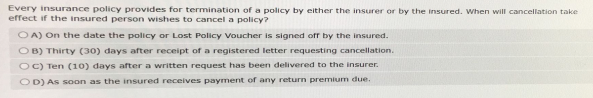 Every insurance policy provides for termination of a policy by either the insurer or by the insured. When will cancellation take
effect if the insured person wishes to cancel a policy?
OA) On the date the policy or Lost Policy Voucher is signed off by the insured.
OB) Thirty (30) days after receipt of a registered letter requesting cancellation.
OC) Ten (10) days after a written request has been delivered to the insurer.
OD) As soon as the insured receives payment of any return premium due.