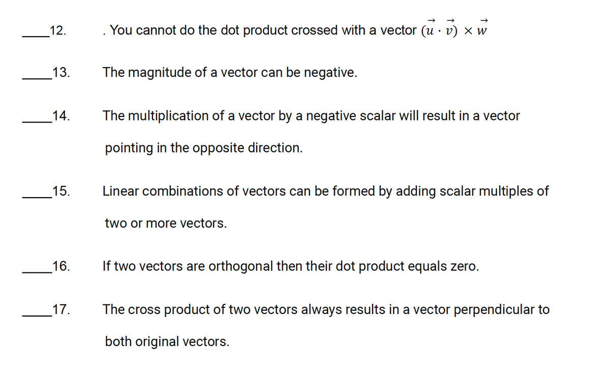 12.
You cannot do the dot product crossed with a vector (u · v) × w
•
13.
The magnitude of a vector can be negative.
14.
15.
The multiplication of a vector by a negative scalar will result in a vector
pointing in the opposite direction.
Linear combinations of vectors can be formed by adding scalar multiples of
two or more vectors.
16.
17.
If two vectors are orthogonal then their dot product equals zero.
The cross product of two vectors always results in a vector perpendicular to
both original vectors.