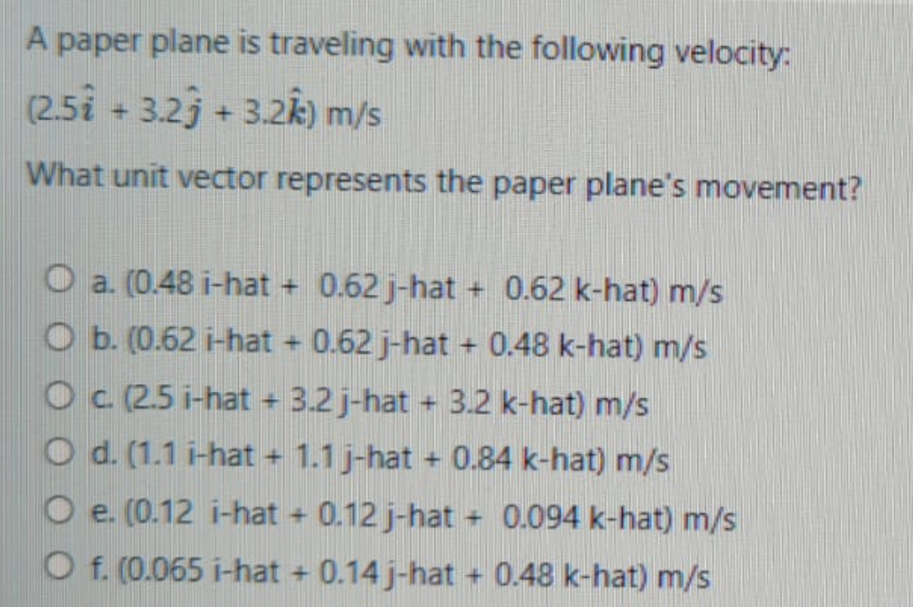 A paper plane is traveling with the following velocity:
(2.5i + 3.2j + 3.2k) m/s
What unit vector represents the paper plane's movement?
O a. (0.48 i-hat +
0.62 j-hat
+ 0.62 k-hat) m/s
O b. (0.62 i-hat + 0.62 j-hat + 0.48 k-hat) m/s
O (2.5 i-hat + 3.2 j-hat + 3.2 k-hat) m/s
O d. (1.1 i-hat + 1.1 j-hat + 0.84 k-hat) m/s
O e. (0.12 i-hat + 0.12 j-hat + 0.094 k-hat) m/s
O f. (0.065 i-hat +
0.14 j-hat
+ 0.48 k-hat) m/s
