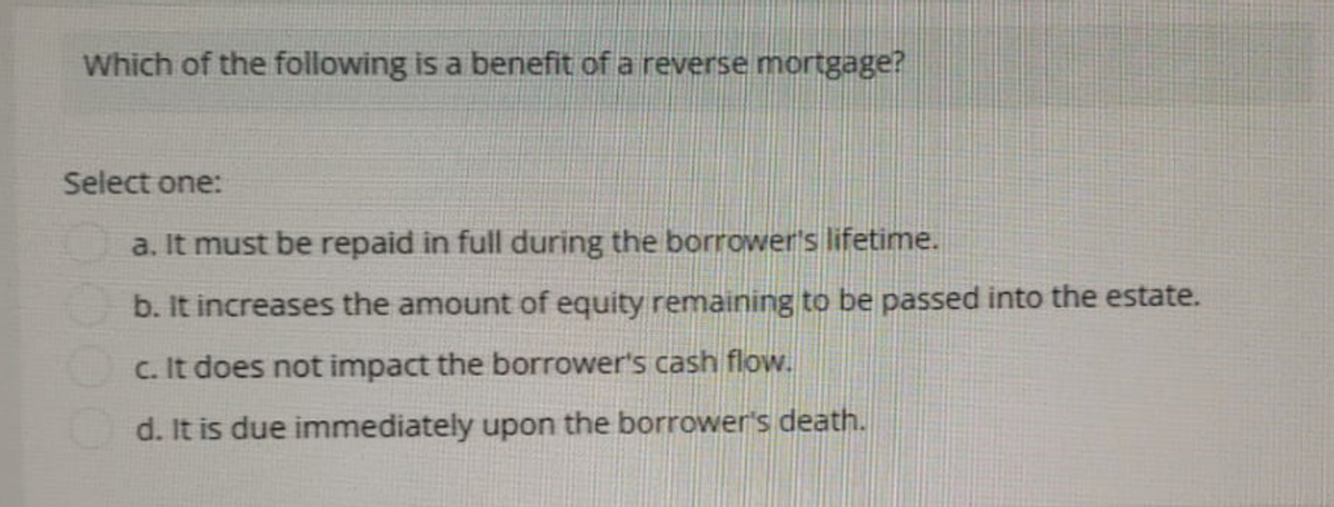 Which of the following is a benefit of a reverse mortgage?
Select one:
a. It must be repaid in full during the borrower's lifetime.
b. It increases the amount of equity remaining to be passed into the estate.
c. It does not impact the borrower's cash flow.
d. It is due immediately upon the borrower's death.