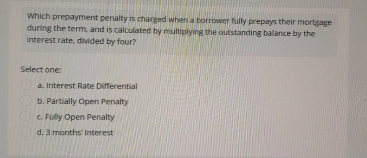 Which prepayment penalty is charged when a borrower fully prepays their mortgage
during the term, and is calculated by multiplying the outstanding balance by the
interest rate, divided by four?
Select one:
a. Interest Rate Differential
b. Partially Open Penalty
c. Fully Open Penalty
d. 3 months Interest