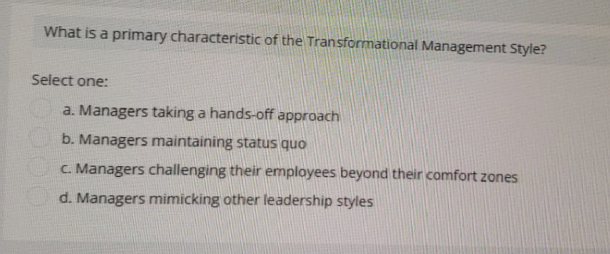 What is a primary characteristic of the Transformational Management Style?
Select one:
a. Managers taking a hands-off approach
b. Managers maintaining status quo
c. Managers challenging their employees beyond their comfort zones
d. Managers mimicking other leadership styles