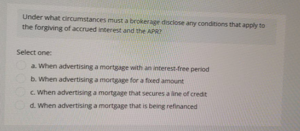Under what circumstances must a brokerage disclose any conditions that apply to
the forgiving of accrued interest and the APR?
Select one:
a. When advertising a mortgage with an interest-free period
b. When advertising a mortgage for a fixed amount
c. When advertising a mortgage that secures a line of credit
d. When advertising a mortgage that is being refinanced