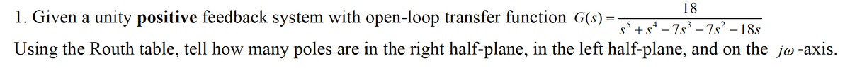 18
1. Given a unity positive feedback system with open-loop transfer function G(s) =
s° +s* – 7s³ – 7s² – 18s
Using the Routh table, tell how many poles are in the right half-plane, in the left half-plane, and on the jo-axis.
