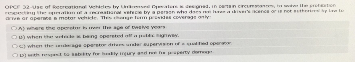 OPCF 32-Use of Recreational Vehicles by Unlicensed Operators is designed, in certain circumstances, to waive the prohibition
respecting the operation of a recreational vehicle by a person who does not have a driver's licence or is not authorized by law to
drive or operate a motor vehicle. This change form provides coverage only:
OA) where the operator is over the age of twelve years.
OB) when the vehicle is being operated off a public highway.
OC) when the underage operator drives under supervision of a qualified operator.
OD) with respect to liability for bodily injury and not for property damage.