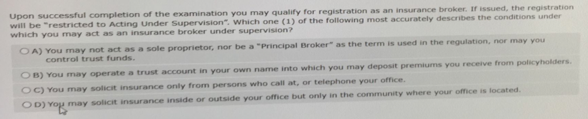 Upon successful completion of the examination you may qualify for registration as an insurance broker. If issued, the registration
will be "restricted to Acting Under Supervision". Which one (1) of the following most accurately describes the conditions under
which you may act as an insurance broker under supervision?
OA) You may not act as a sole proprietor, nor be a "Principal Broker" as the term is used in the regulation, nor may you
control trust funds.
OB) You may operate a trust account in your own name into which you may deposit premiums you receive from policyholders.
OC) You may solicit insurance only from persons who call at, or telephone your office.
OD) You may solicit insurance inside or outside your office but only in the community where your office is located.