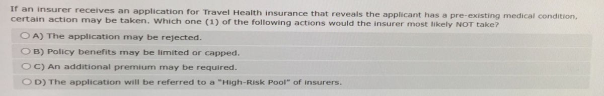 If an insurer receives an application for Travel Health insurance that reveals the applicant has a pre-existing medical condition,
certain action may be taken. Which one (1) of the following actions would the insurer most likely NOT take?
OA) The application may be rejected.
OB) Policy benefits may be limited or capped.
OC) An additional premium may be required.
OD) The application will be referred to a "High-Risk Pool" of insurers.