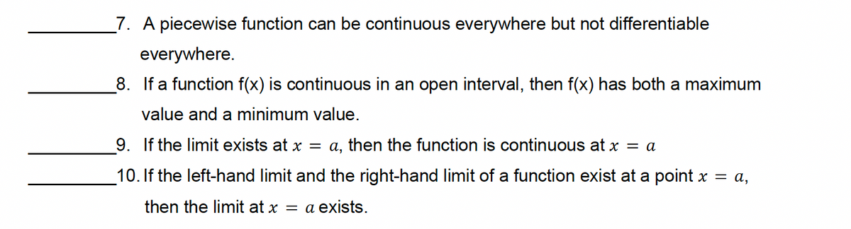 7. A piecewise function can be continuous everywhere but not differentiable
everywhere.
8. If a function f(x) is continuous in an open interval, then f(x) has both a maximum
value and a minimum value.
9. If the limit exists at x = a, then the function is continuous at x = a
10. If the left-hand limit and the right-hand limit of a function exist at a point x = a,
then the limit at x = a exists.