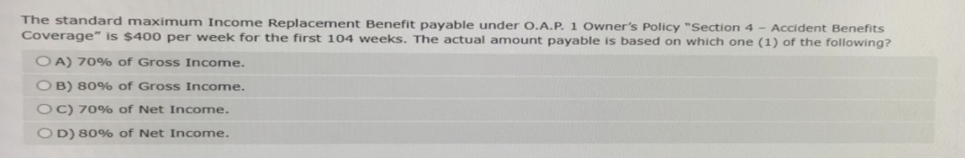 The standard maximum Income Replacement Benefit payable under O.A.P. 1 Owner's Policy "Section 4 - Accident Benefits
Coverage" is $400 per week for the first 104 weeks. The actual amount payable is based on which one (1) of the following?
OA) 70% of Gross Income.
OB) 80% of Gross Income.
OC) 70% of Net Income.
OD) 80% of Net Income.