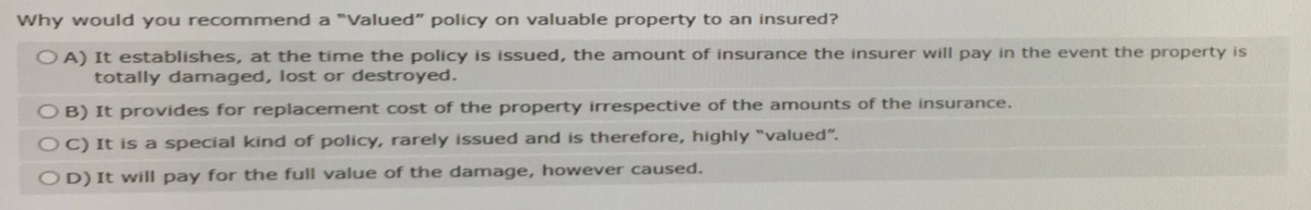 Why would you recommend a "Valued" policy on valuable property to an insured?
OA) It establishes, at the time the policy is issued, the amount of insurance the insurer will pay in the event the property is
totally damaged, lost or destroyed.
OB) It provides for replacement cost of the property irrespective of the amounts of the insurance.
OC) It is a special kind of policy, rarely issued and is therefore, highly "valued".
OD) It will pay for the full value of the damage, however caused.