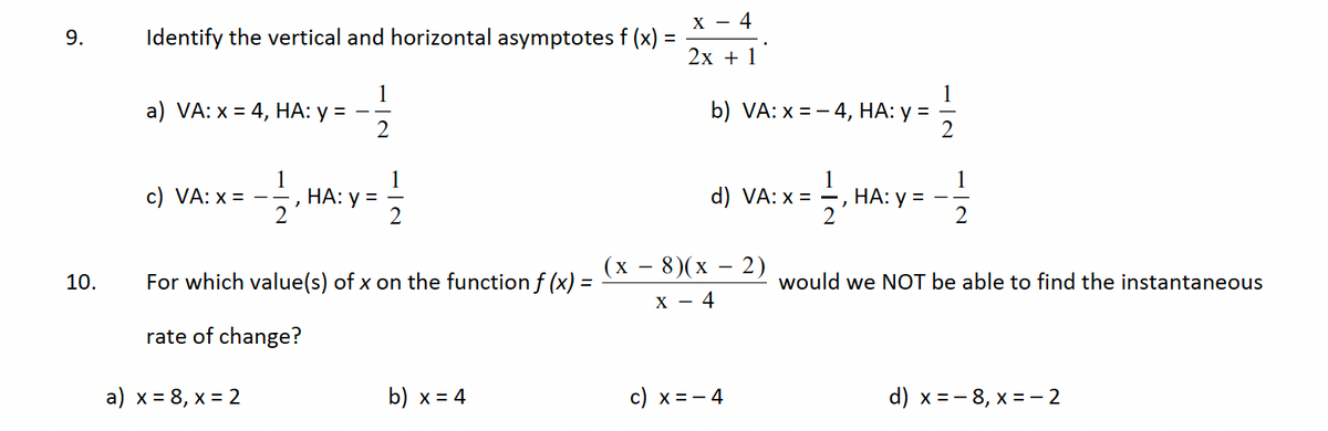 9.
10.
Identify the vertical and horizontal asymptotes f (x) =
1
a) VA: x = 4, HA: y = -
2
c) VA: x =
12.H
a) x = 8, x = 2
HA: y =
For which value(s) of x on the function f (x) =
rate of change?
b) x = 4
X - 4
2x + 1
b) VA: x = 4, HA: y =
d) VA: x =
(x − 8)(x - 2)
X - 4
11/13
2
c) x = − 4
HA: y =
1
1
2
would we NOT be able to find the instantaneous
d) x = -8, x = -2