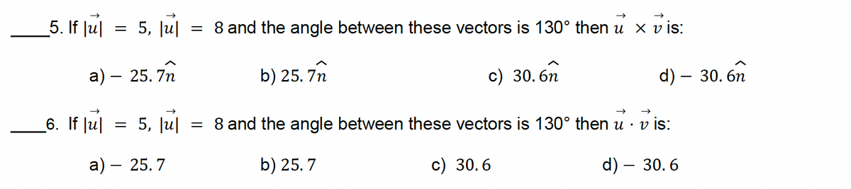 5. If Jul
=
5, |u|
=
a) — 25.7n
-
6. If |u|
= 5, |u|
=
a) - 25.7
8 and the angle between these vectors is 130° then u × vis:
b) 25.7n
c) 30.6n
d) - 30. 6n
v is:
d) — 30.6
8 and the angle between these vectors is 130° then u⚫
b) 25.7
c) 30.6