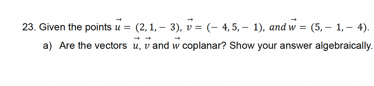 23. Given the points u = (2, 1, − 3), v =
-
( 4, 5, 1), and w = (5, — 1, − 4).
← ←
→
a) Are the vectors u, v and w coplanar? Show your answer algebraically.