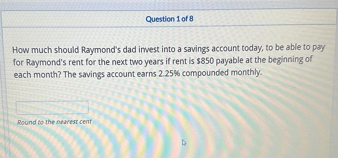 Question 1 of 8
How much should Raymond's dad invest into a savings account today, to be able to pay
for Raymond's rent for the next two years if rent is $850 payable at the beginning of
each month? The savings account earns 2.25% compounded monthly.
Round to the nearest cent
W
