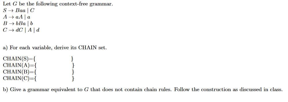 Let G be the following context-free grammar
S > Ваа | С
А > аЛ|а
В БВа | b
C dC A|d
a) For each variable, derive its CHAIN set.
CHAIN(S)-{
CHAIN (A)={
CHAIN(B) {
CHAIN(C) {
}
b) Give a grammar equivalent to G that does not contain chain rules. Follow the construction as discussed in class
