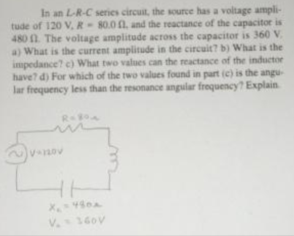 In an L-R-C series circuit, the source has a voltage ampli-
tude of 120 V, R 80.0 1, and the reactance of the capacitor is
480 11. The voltage amplitude across the capacitor is 360 V
a) What is the current amplitude in the circuit? b) What is the
impedance? c) What two values can the reactance of the inductor
have? d) For which of the two values found in part (c) is the angu
lar frequency less than the resonance angular frequency? Explain
R= 80
X₁ = 480x
160V