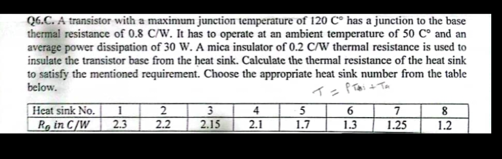 Q6.C. A transistor with a maximum junction temperature of 120 Cº has a junction to the base
thermal resistance of 0.8 C/W. It has to operate at an ambient temperature of 50 C° and an
average power dissipation of 30 W. A mica insulator of 0.2 C/W thermal resistance is used to
insulate the transistor base from the heat sink. Calculate the thermal resistance of the heat sink
to satisfy the mentioned requirement. Choose the appropriate heat sink number from the table
below.
T = P T + TA
Heat sink No. 1
Re in C/W
2.3
2
2.2
3
2.15
4
2.1
5
1.7
6
1.3
7
1.25
8
1.2