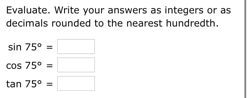 Evaluate. Write your answers as integers or as
decimals rounded to the nearest hundredth.
sin 75° =
cos 75° =
tan 75° =