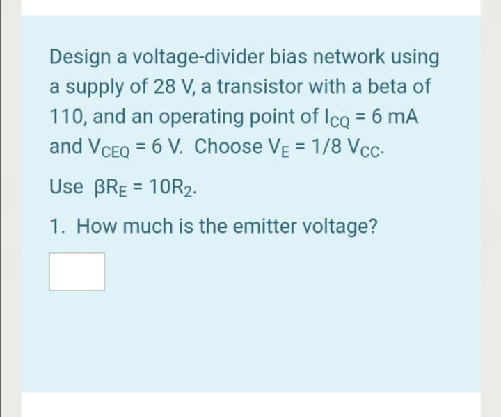 Design a voltage-divider bias network using
a supply of 28 V, a transistor with a beta of
110, and an operating point of IcQ = 6 mA
and VCEQ = 6 V. Choose VẸ = 1/8 Vcc-
%3D
%3D
%3D
Use BRE = 10R2-
1. How much is the emitter voltage?
