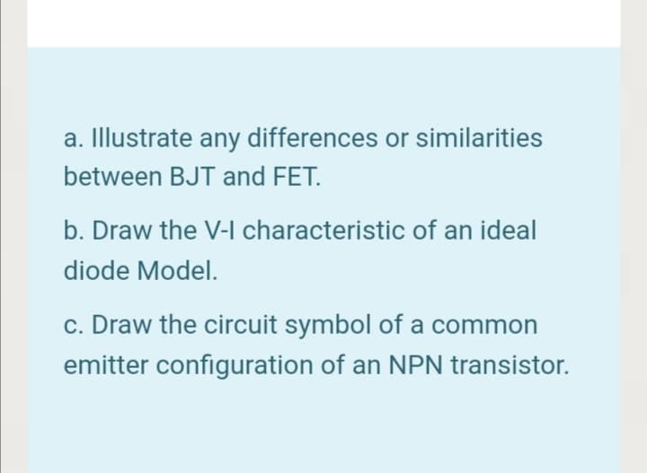 a. Illustrate any differences or similarities
between BJT and FET.
b. Draw the V-I characteristic of an ideal
diode Model.
c. Draw the circuit symbol of a common
emitter configuration of an NPN transistor.
